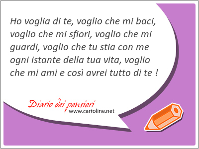 Ho voglia di te, voglio che mi baci, voglio che mi sfiori, voglio che mi guardi, voglio che tu stia con me ogni istante della tua vita, voglio che mi ami e cos avrei tutto di te !