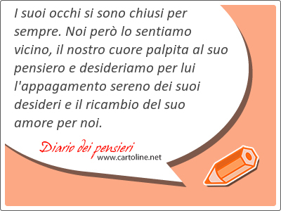 I suoi occhi si sono chiusi per sempre. Noi per lo sentiamo vicino, il nostro cuore palpita al suo pensiero e desideriamo per lui l'appagamento sereno dei suoi desideri e il ricambio del suo amore per noi.