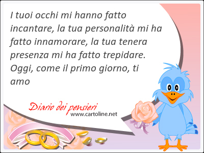 I tuoi occhi mi hanno fatto incantare, la tua personalit mi ha fatto innamorare, la tua tenera presenza mi ha fatto trepidare. Oggi, come il primo <strong>giorno</strong>, ti amo