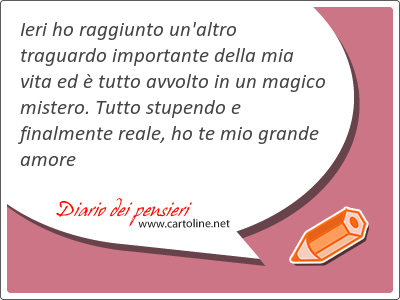 Ieri ho raggiunto un'altro traguardo importante della mia vita ed  tutto avvolto in un magico mistero. Tutto stupendo e finalmente reale, ho te mio grande amore