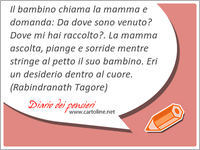 Il bambino chiama la mamma e domanda: Da dove sono venuto? Dove mi hai raccolto?. La mamma ascolta, piange e sorride mentre stringe al petto il suo bambino. Eri un desiderio dentro al cuore.