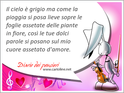 Il cielo  grigio ma come la pioggia si posa lieve sopre le foglie assetate delle piante in fiore, cos le tue dolci <strong>parole</strong> si posano sul mio cuore assetato d'amore.