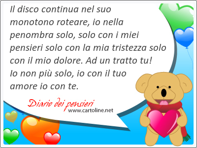 Il disco continua nel suo monotono roteare, io nella penombra solo, solo con i miei pensieri solo con la mia tristezza solo con il mio <strong>dolore</strong>. Ad un tratto tu! Io non pi solo, io con il tuo amore io con te.