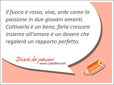 Il fuoco  rosso, <strong>vivo</strong>, arde come la passione in due giovani amanti. Coltivarla  un bene, farla crescere insieme all'amore  un dovere che regaler un rapporto perfetto.