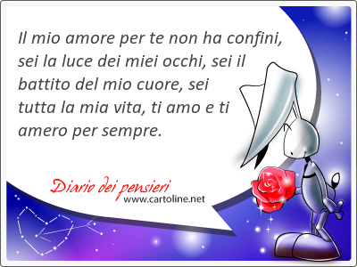 Il mio amore per te non ha confini, sei la luce dei miei occhi, sei il battito del mio cuore, sei tutta la mia vita, ti amo e ti amero per sempre.