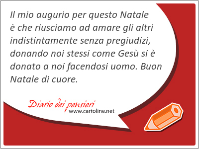 Il mio augurio per questo Natale  che riusciamo ad amare gli altri indistintamente senza pregiudizi, donando noi stessi come Ges si  donato a noi facendosi uomo. Buon Natale di cuore. 