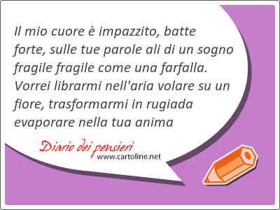 Il mio cuore  impazzito, batte forte, sulle tue parole ali di un sogno fragile fragile come una farfalla. Vorrei librarmi nell'aria volare su un fiore, trasformarmi in rugiada evaporare nella tua anima