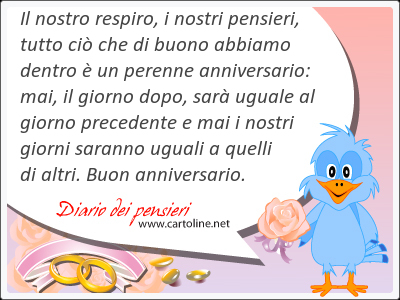 Il nostro respiro, i nostri pensieri, tutto ci che di buono abbiamo dentro  un perenne anniversario: mai, il giorno dopo, sar uguale al giorno precedente e mai i nostri giorni saranno uguali a quelli di altri. Buon anniversario.