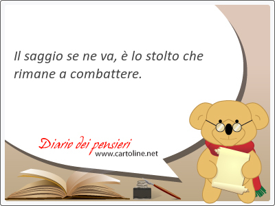 Il saggio se ne va,  lo stolto che rimane a <strong>combattere</strong>.