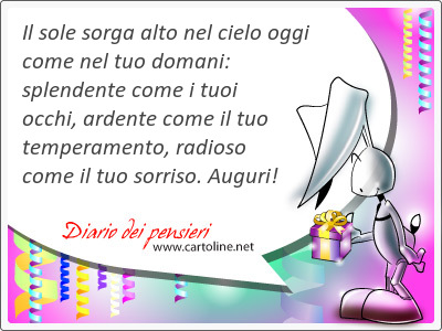 Il sole sorga alto nel cielo oggi come nel tuo domani: splendente come i tuoi occhi, ardente come il tuo temperamento, radioso come il tuo sorriso. Auguri!