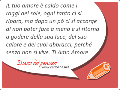 IL tuo amore  caldo come i raggi del sole, ogni tanto ci si ripara, ma dopo un p ci si accorge di non poter fare a meno e si ritorna a godere della sua luce, del suo calore e dei suoi <strong>abbracci</strong>, perch senza non si vive. Ti Amo Amore