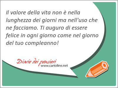 Il valore della vita non  nella lunghezza dei giorni ma nell'uso che ne facciamo. Ti auguro di essere felice in ogni giorno come nel giorno del tuo compleanno!