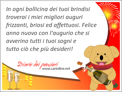 In ogni bollicina dei tuoi brindisi troverai i miei migliori auguri frizzanti, briosi ed affettuosi. Felice anno nuovo con l'augurio che si avverino tutti i tuoi sogni e tutto ci che pi desideri!