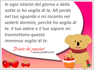 In ogni istante del giorno e della notte io ho voglia di te. Mi perdo nel tuo sguardo e mi incanto nel vederti dormire, perchè ho voglia di te. Il tuo <strong>odore</strong> e il tuo sapore mi trasmettono questa immensa voglia di te.