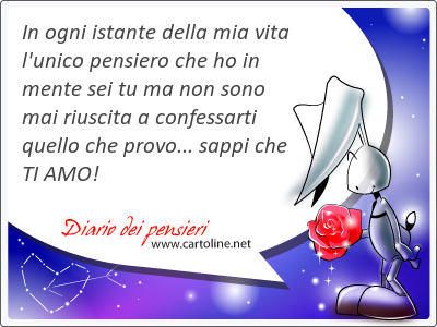 In ogni istante della mia vita l'<strong>unico</strong> pensiero che ho in mente sei tu ma non sono mai riuscita a confessarti quello che provo... sappi che TI AMO!