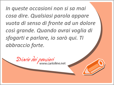 In queste occasioni non si sa mai cosa dire. Qualsiasi parola appare vuota di senso di fronte ad un dolore cos grande. Quando avrai voglia di sfogarti e parlare, io sar qui. Ti abbraccio forte.