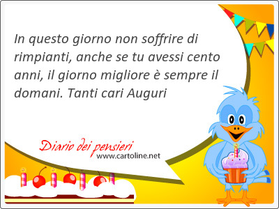 In questo giorno non soffrire di rimpianti, anche se tu avessi cento anni, il giorno migliore  sempre il domani. Tanti cari Auguri