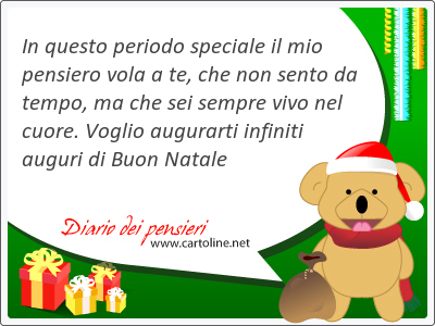 In questo periodo speciale il mio pensiero vola a te, che non sento da tempo, ma che sei sempre vivo nel cuore. Voglio augurarti infiniti auguri di Buon Natale