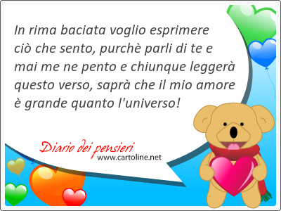 In rima baciata voglio esprimere ciò che sento, purchè parli di te e mai me ne pento e chiunque leggerà questo verso, saprà che il mio amore è grande quanto l'<strong>universo</strong>!