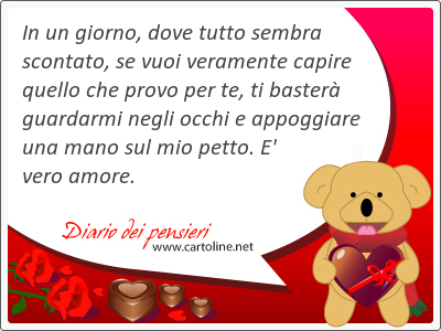 In un giorno, dove tutto sembra scontato, se vuoi veramente capire quello che provo per te, ti baster guardarmi negli occhi e appoggiare una mano sul mio petto. E' vero amore.