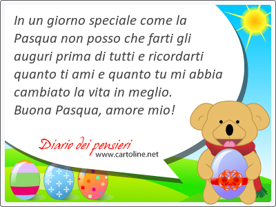 In un giorno speciale come la Pasqua non posso che farti gli <strong>auguri</strong> prima di tutti e ricordarti quanto ti ami e quanto tu mi abbia cambiato la vita in meglio. Buona Pasqua, amore mio!