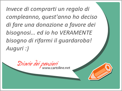 Invece di comprarti un regalo di compleanno, quest'anno ho deciso di fare una donazione a favore dei bisognosi... ed io ho VERAMENTE bisogno di rifarmi il guardaroba! Auguri :)