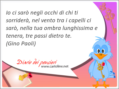 Io ci sar negli occhi di chi ti sorrider, nel vento tra i capelli ci sar, nella tua ombra lunghissima e tenera, tre passi dietro te.