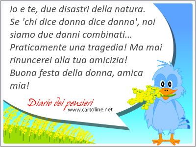 Io e te, due disastri della natura. Se 'chi dice donna dice danno', noi siamo due d<strong>anni</strong> combinati... Praticamente una tragedia! Ma mai rinuncerei alla tua amicizia! Buona festa della donna, amica mia!