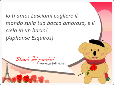 Io ti amo! Lasciami cogliere il mondo sulla tua bocca amorosa, e il cielo in un bacio!