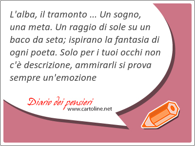 L'<strong>alba</strong>, il tramonto ... Un sogno, una meta. Un raggio di sole su un baco da seta; ispirano la fantasia di ogni poeta. Solo per i tuoi occhi non c' descrizione, ammirarli si prova sempre un'emozione