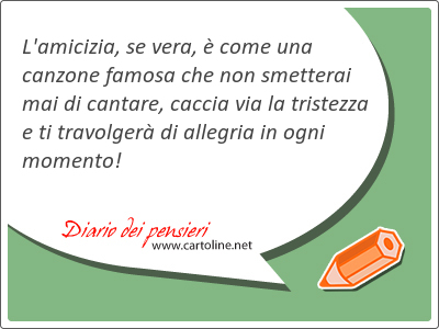 L'amicizia, se vera,  come una canzone famosa che non smetterai mai di cantare, caccia via la tristezza e ti travolger di <strong>allegria</strong> in ogni momento!