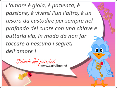 L'amore  gioia,  pazienza,  passione,  vi<strong>versi</strong> l'un l'altro,  un tesoro da custodire per sempre nel profondo del cuore con una chiave e buttarla via, in modo da non far toccare a nessuno i segreti dell'amore !