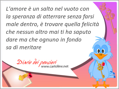 L'amore  un salto nel vuoto con la speranza di atterrare senza farsi male dentro,  trovare quella felicit che nessun altro mai ti ha saputo dare ma che ognuno in fondo sa di meritare