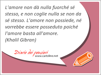 L'amore non d nulla fuorch s stesso, e non coglie nulla se non da s stesso. L'amore non possiede, n vorrebbe essere posseduto poich l'amore basta all'amore.