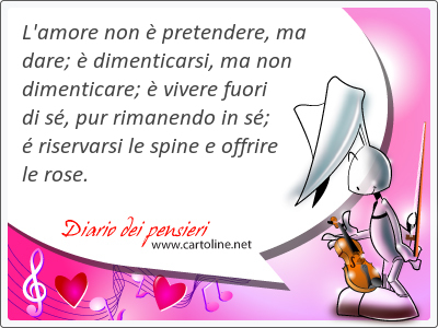 L'amore non  pretendere, ma dare;  dimenticarsi, ma non dimenticare;  vivere fuori di s, pur rimanendo in s;  riservarsi le spine e offrire le rose.