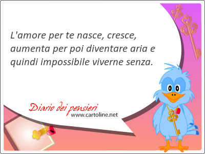 L'amore per te nasce, cresce, aumenta per poi diventare aria e quindi impossibile viverne senza.