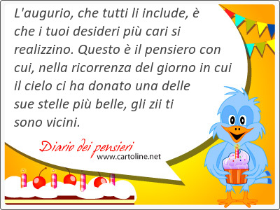 L'augurio, che tutti li include,  che i tuoi desideri pi cari si realizzino. Questo  il pensiero con cui, nella ricorrenza del giorno in cui il cielo ci ha donato una delle sue stelle pi belle, gli zii ti sono vicini. 