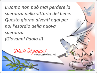 L'uomo non pu mai perdere la speranza nella vittoria del bene. Questo giorno di<strong>venti</strong> oggi per noi l'esordio della nuova speranza.