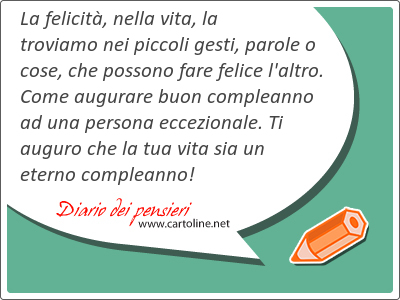 La felicit, nella vita, la troviamo nei piccoli gesti, <strong>parole</strong> o cose, che possono fare felice l'altro. Come augurare buon compleanno ad una persona eccezionale. Ti auguro che la tua vita sia un eterno compleanno!