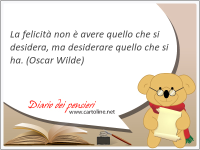 La felicit non  avere quello che si desidera, ma desiderare quello che si ha.