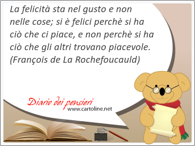 La felicit sta nel gusto e non nelle cose; si  felici perch si ha ci che ci piace, e non perch si ha ci che gli altri trovano piacevole.