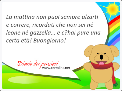 La mattina non puoi sempre alzarti e correre, ricordati che non sei n leone n gazzella... e chai pure una certa et! Buongiorno!