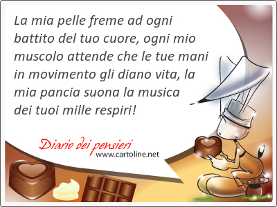 La mia pelle freme ad ogni battito del tuo cuore, ogni mio muscolo attende che le tue mani in movimento gli diano vita, la mia pancia suona la musica dei tuoi mille respiri!