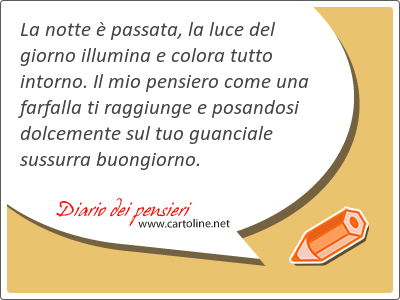 La notte  passata, la luce del giorno illumina e colora tutto intorno. Il mio pensiero come una farfalla ti raggiunge e posandosi dolcemente sul tuo guanciale sussurra buongiorno.