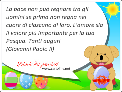 La pace non pu regnare tra gli uomini se prima non regna nel cuore di ciascuno di loro. L'amore sia il valore pi importante per la tua Pasqua. Tanti auguri