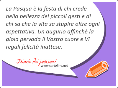 La Pasqua  la festa di chi crede nella bellezza dei piccoli gesti e di chi sa che la vita sa stupire <strong>oltre</strong> ogni aspettativa. Un augurio affinch la gioia pervada il Vostro cuore e Vi regali felicit inattese.