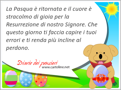 La Pasqua  ritornata e il cuore  stracolmo di gioia per la Resurrezione di nostro Signore. Che questo giorno ti faccia capire i tuoi errori e ti renda pi incline al perdono.