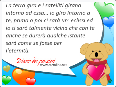 La terra gira e i satelliti girano intorno ad essa... io giro intorno a te, prima o poi ci sar un' eclissi ed io ti sar talmente vicina che con te anche se durer qualche istante sar come se fosse per l'eternit.