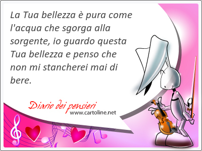 La Tua bellezza  pura come l'acqua che sgorga alla sorgente, io guardo questa Tua bellezza e penso che non mi stancherei mai di bere.