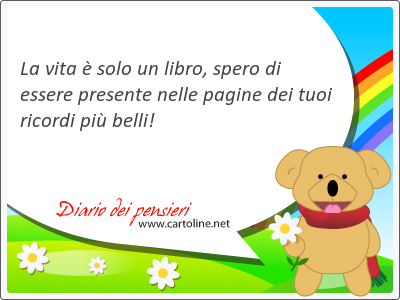 La vita  solo un libro, spero di essere presente nelle pagine dei tuoi ricordi pi belli!